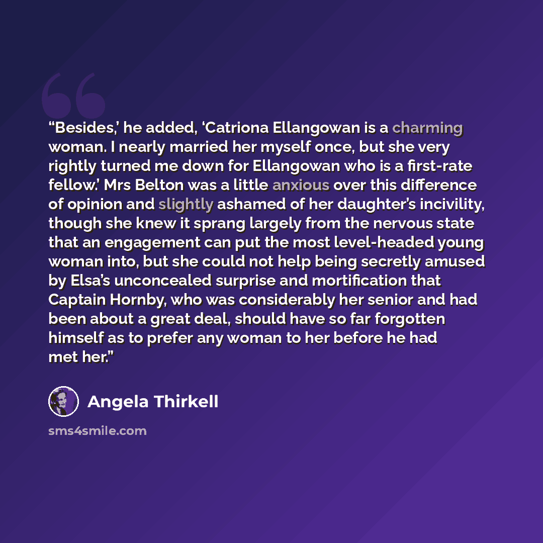“Besides,’ he added, ‘Catriona Ellangowan is a charming woman. I nearly married her myself once, but she very rightly turned me down for Ellangowan who is a first-rate fellow.’ Mrs Belton was a little anxious over this difference of opinion and slightly ashamed of her daughter’s incivility, though…” quote by Angela Thirkell