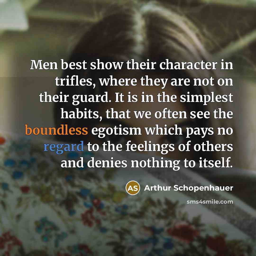 “Men best show their character in trifles, where they are not on their guard. It is in the simplest habits, that we often see the boundless egotism which pays no regard to the feelings of others and denies nothing to itself.” quote by Arthur Schopenhauer