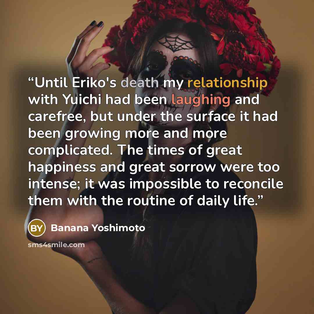 “Until Eriko's death my relationship with Yuichi had been laughing and carefree, but under the surface it had been growing more and more complicated. The times of great happiness and great sorrow were too intense; it was impossible to reconcile them with the routine of daily life.” quote by Banana Yoshimoto