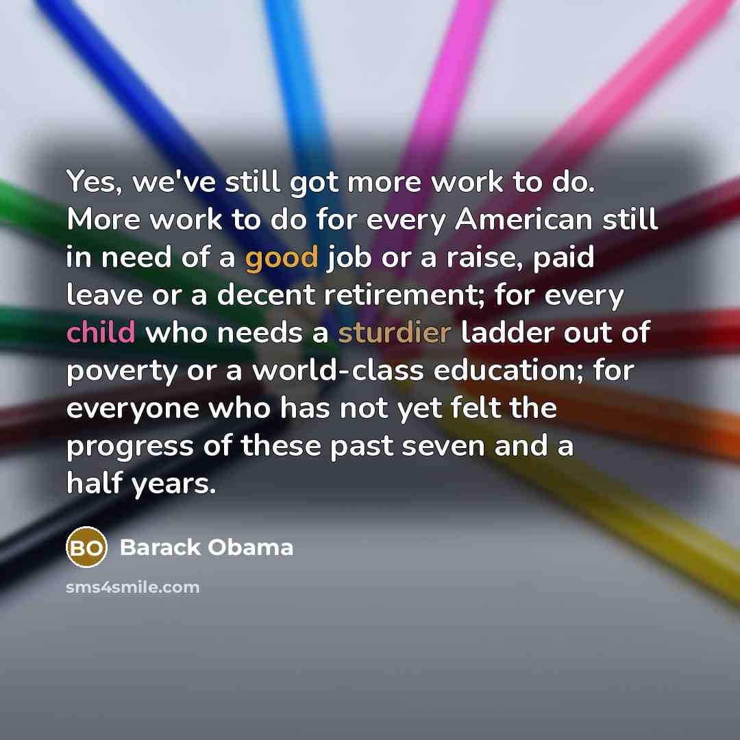 “Yes, we've still got more work to do. More work to do for every American still in need of a good job or a raise, paid leave or a decent retirement; for every child who needs a sturdier ladder out of poverty or a world-class education; for everyone who has not yet felt the progress of these past…” quote by Barack Obama