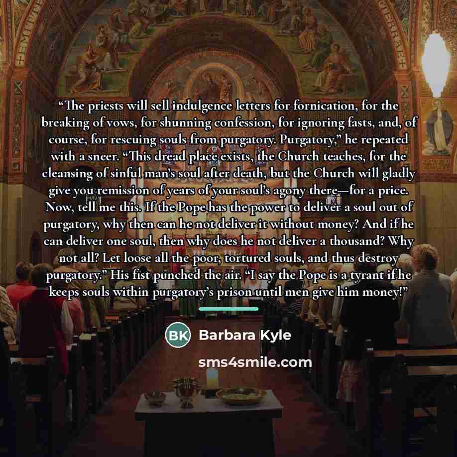 “The priests will sell indulgence letters for fornication, for the breaking of vows, for shunning confession, for ignoring fasts, and, of course, for rescuing souls from purgatory. Purgatory,” he repeated with a sneer. “This dread place exists, the Church teaches, for the cleansing of sinful man’s…” quote by Barbara Kyle