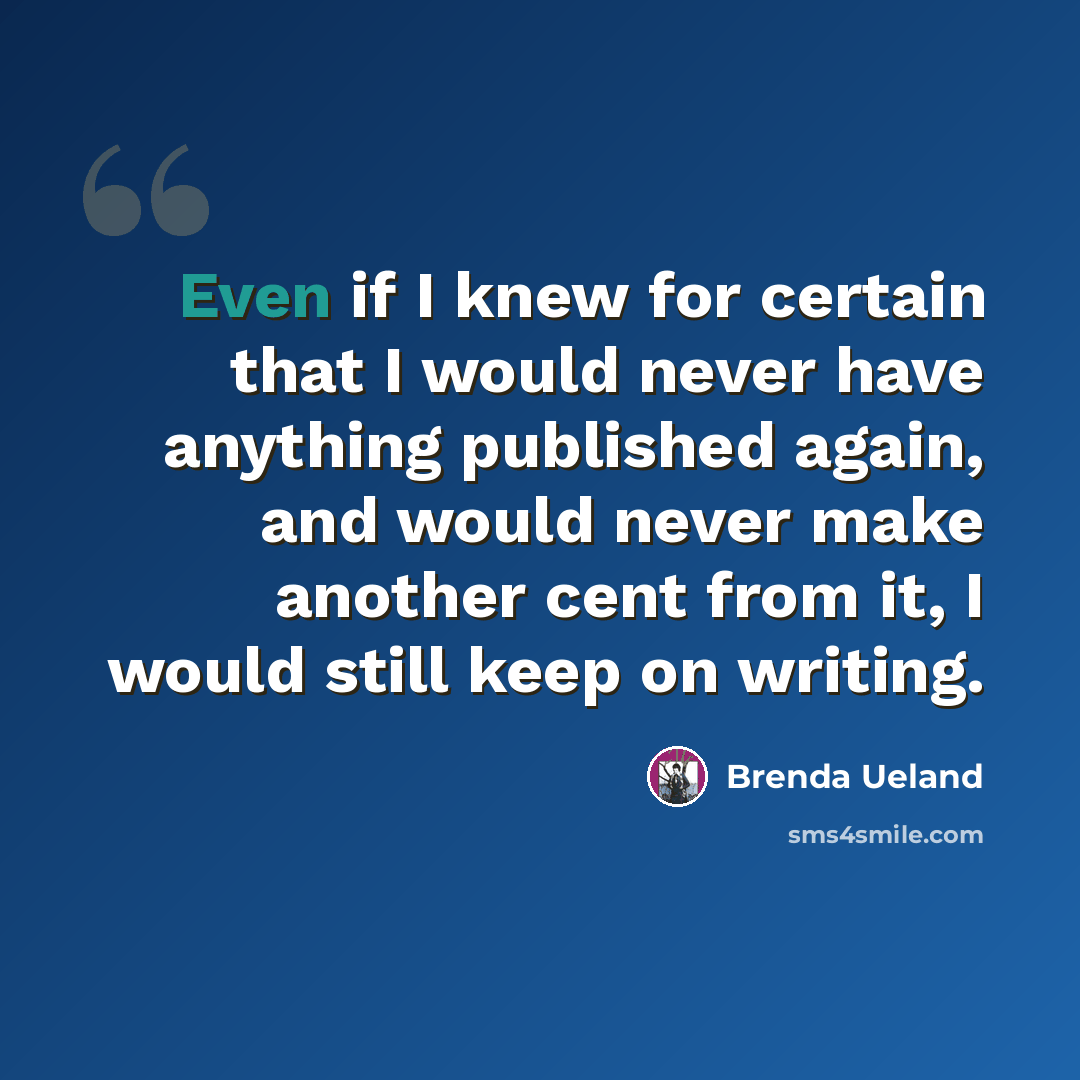 “Even if I knew for certain that I would never have anything published again, and would never make another cent from it, I would still keep on writing.” quote by Brenda Ueland