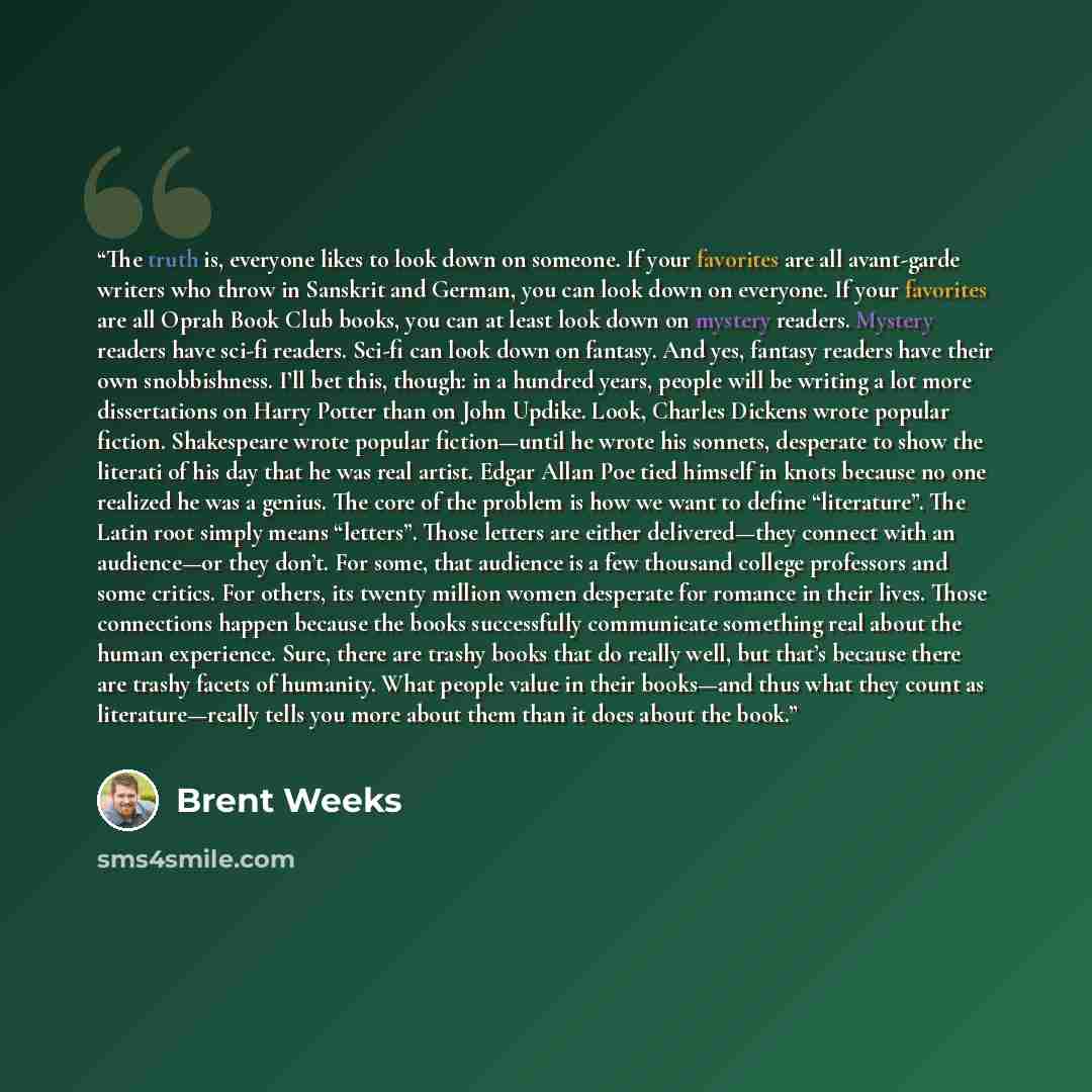 “The truth is, everyone likes to look down on someone. If your favorites are all avant-garde writers who throw in Sanskrit and German, you can look down on everyone. If your favorites are all Oprah Book Club books, you can at least look down on mystery readers. Mystery readers have sci-fi readers…” quote by Brent weeks