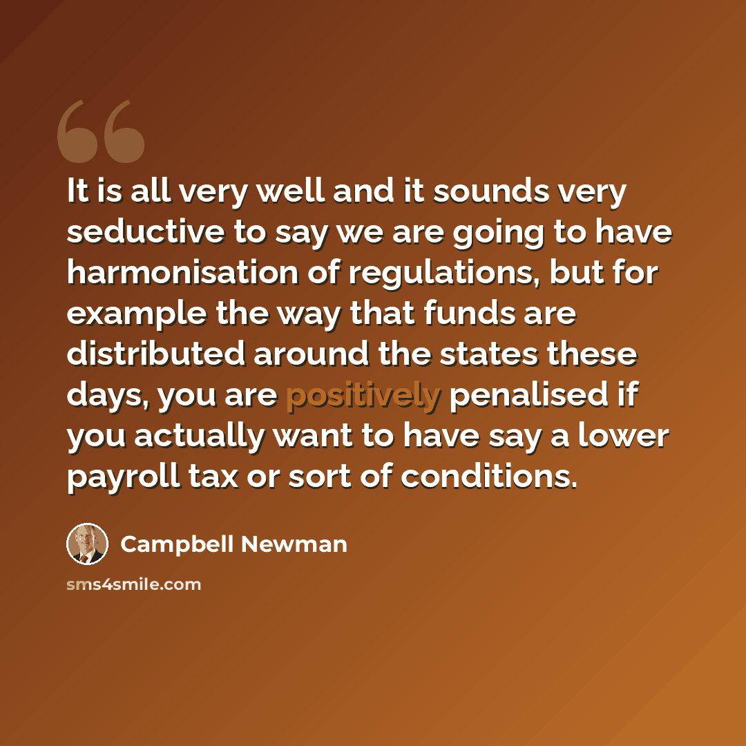 “It is all very well and it sounds very seductive to say we are going to have harmonisation of regulations, but for example the way that funds are distributed around the states these days, you are positively penalised if you actually want to have say a lower payroll tax or sort of conditions.” quote by Campbell Newman