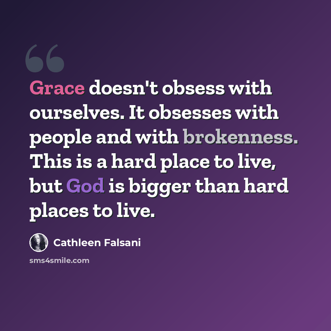 “Grace doesn't obsess with ourselves. It obsesses with people and with brokenness. This is a hard place to live, but God is bigger than hard places to live.” quote by Cathleen Falsani
