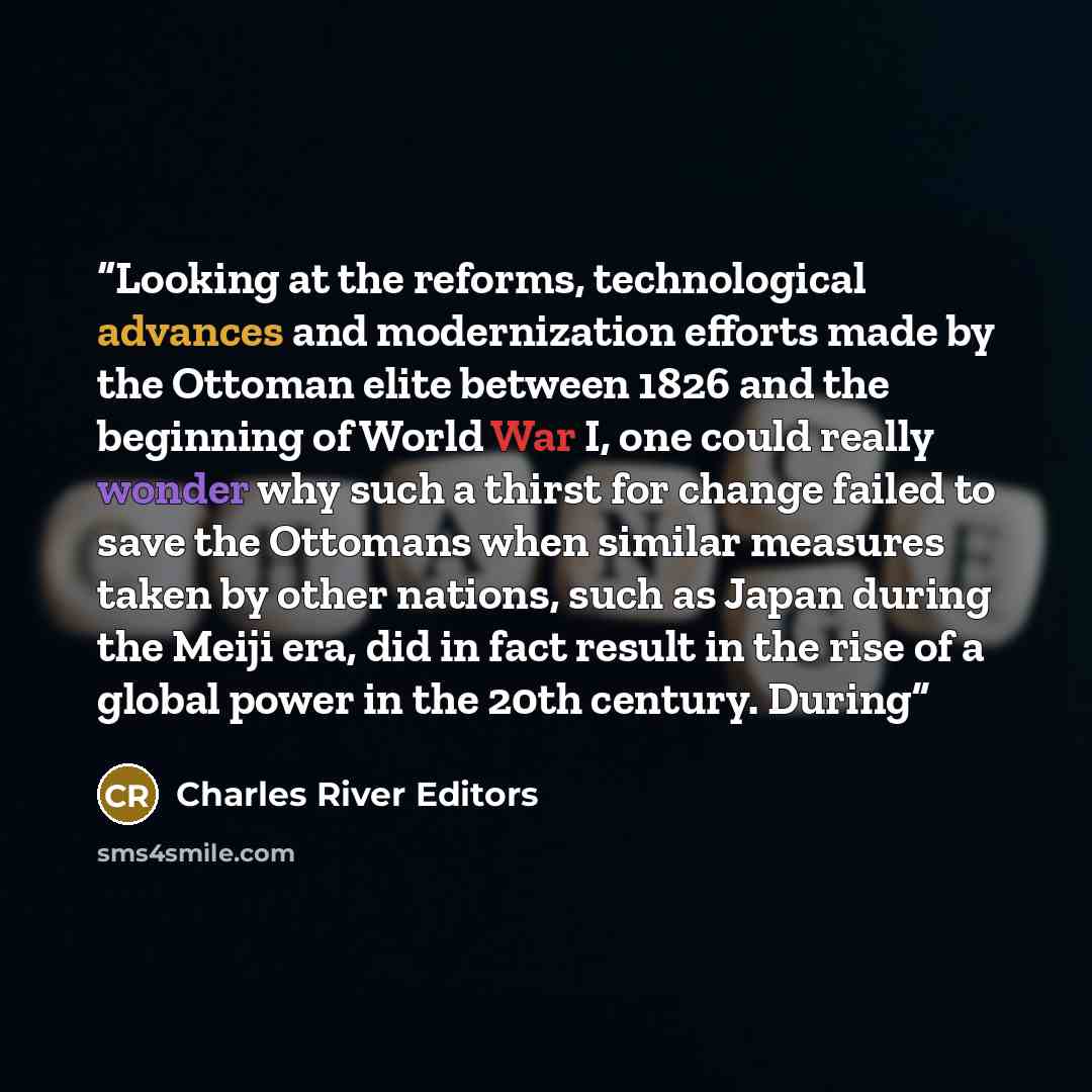 “Looking at the reforms, technological advances and modernization efforts made by the Ottoman elite between 1826 and the beginning of World War I, one could really wonder why such a thirst for change failed to save the Ottomans when similar measures taken by other nations, such as Japan during the…” quote by Charles River Editors