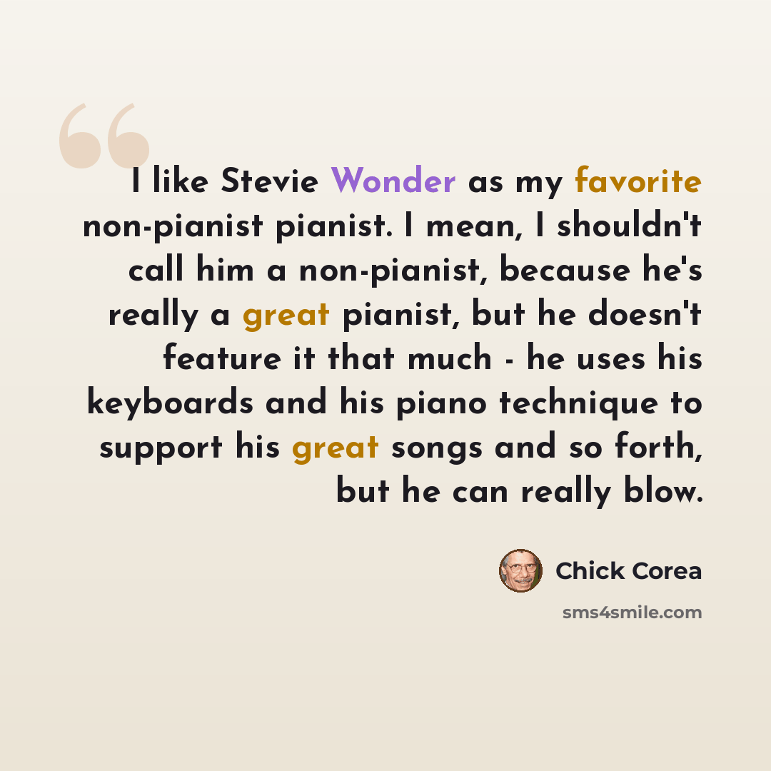 “I like Stevie Wonder as my favorite non-pianist pianist. I mean, I shouldn't call him a non-pianist, because he's really a great pianist, but he doesn't feature it that much - he uses his keyboards and his piano technique to support his great songs and so forth, but he can really blow.” quote by Chick Corea