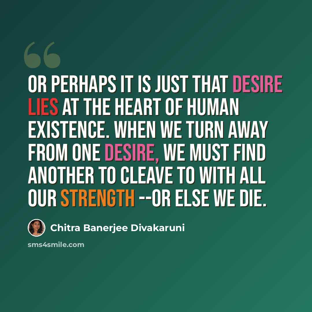 “Or perhaps it is just that desire lies at the heart of human existence. When we turn away from one desire, we must find another to cleave to with all our strength --or else we die.” quote by Chitra Banerjee Divakaruni