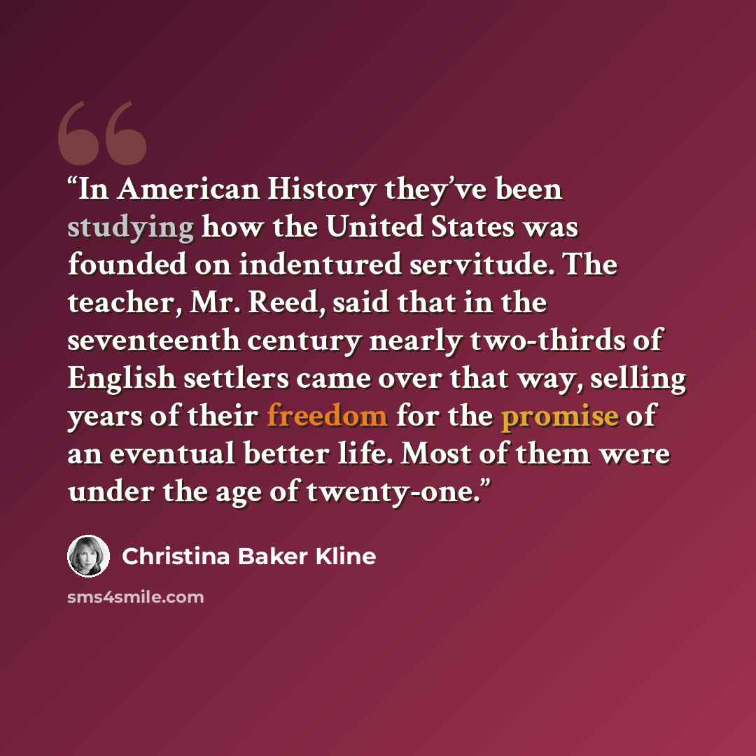 “In American History they’ve been studying how the United States was founded on indentured servitude. The teacher, Mr. Reed, said that in the seventeenth century nearly two-thirds of English settlers came over that way, selling years of their freedom for the promise of an eventual better life. Most…” quote by Christina Baker Kline