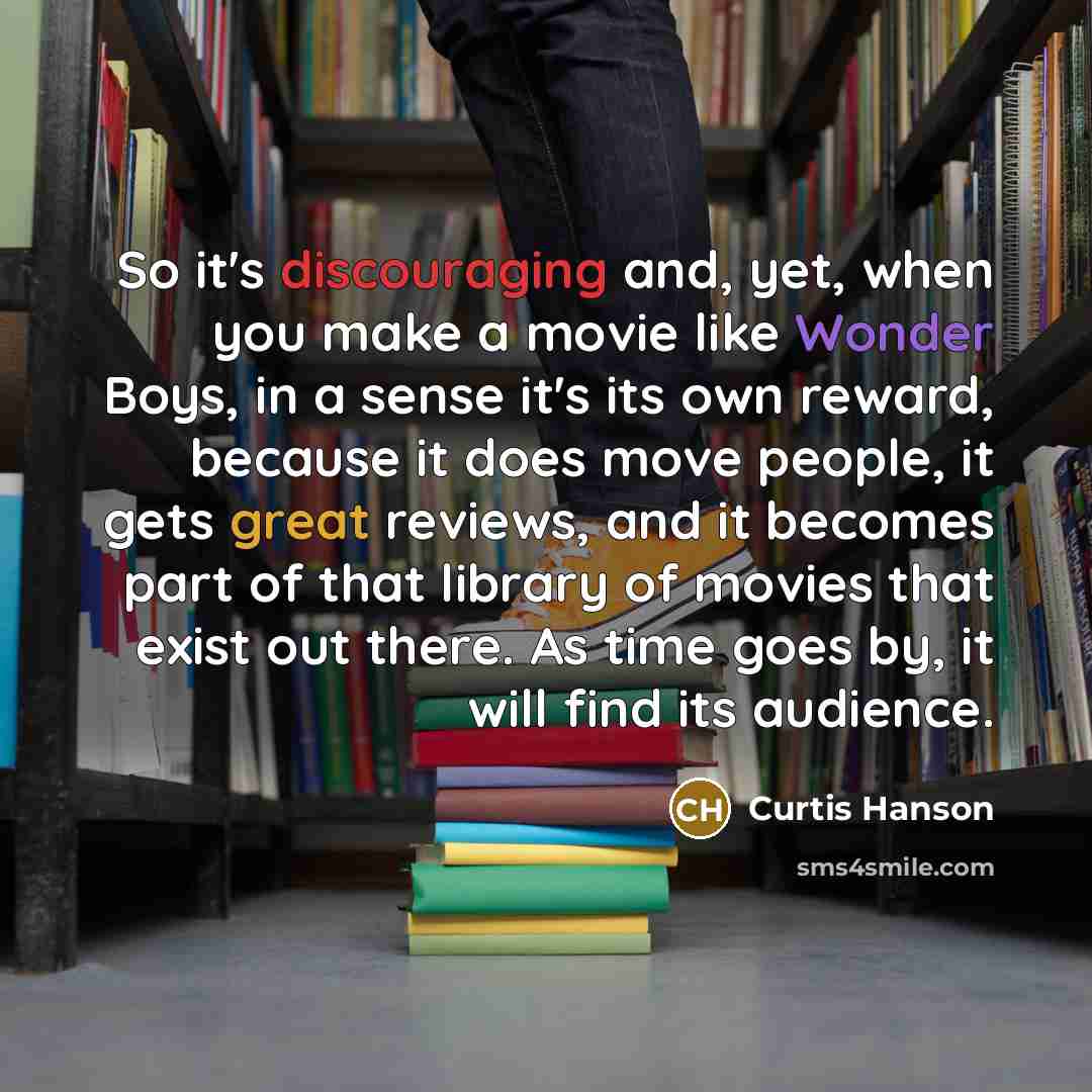 “So it's discouraging and, yet, when you make a movie like Wonder Boys, in a sense it's its own reward, because it does move people, it gets great reviews, and it becomes part of that library of movies that exist out there. As time goes by, it will find its audience.” quote by Curtis Hanson