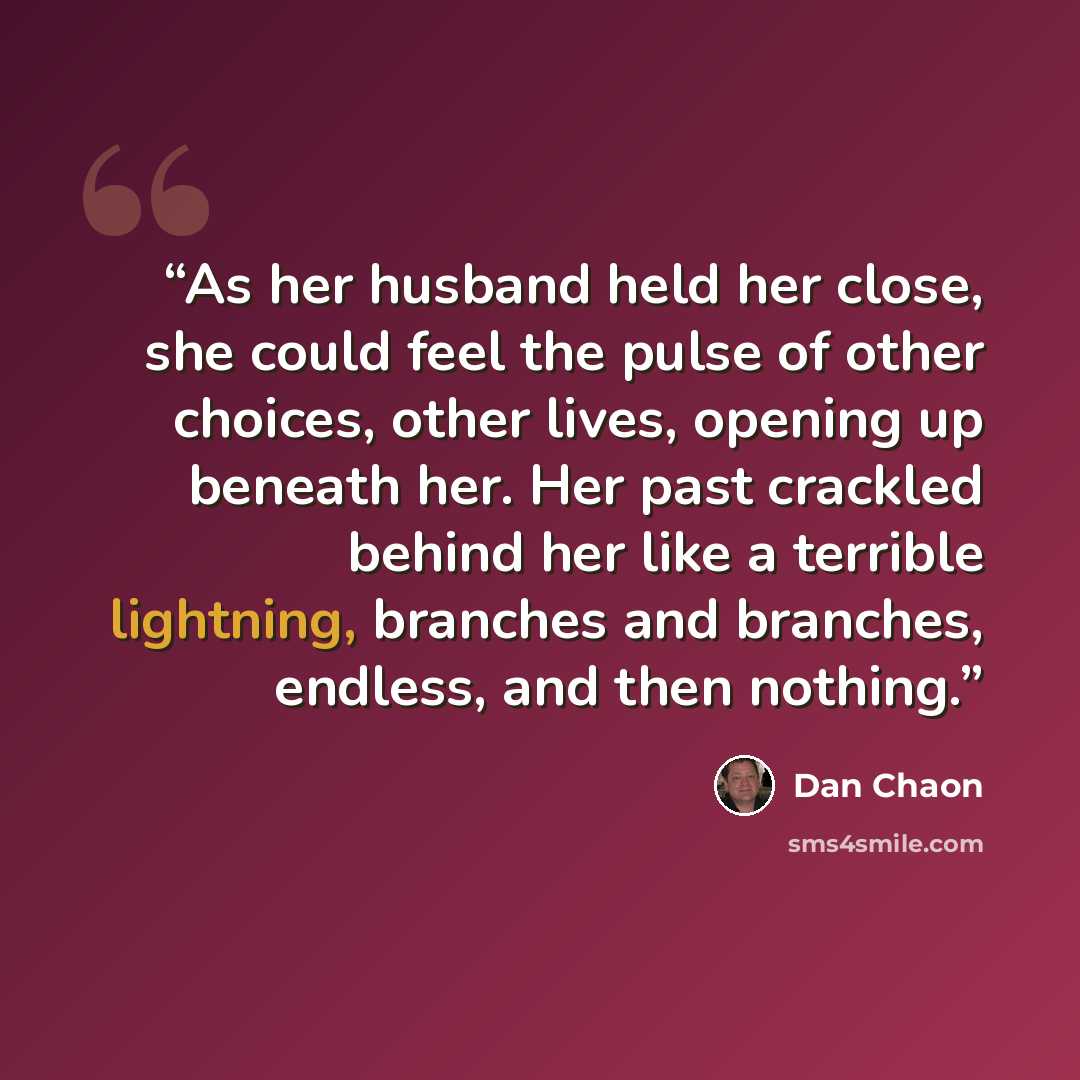 “As her husband held her close, she could feel the pulse of other choices, other lives, opening up beneath her. Her past crackled behind her like a terrible lightning, branches and branches, endless, and then nothing.” quote by Dan Chaon