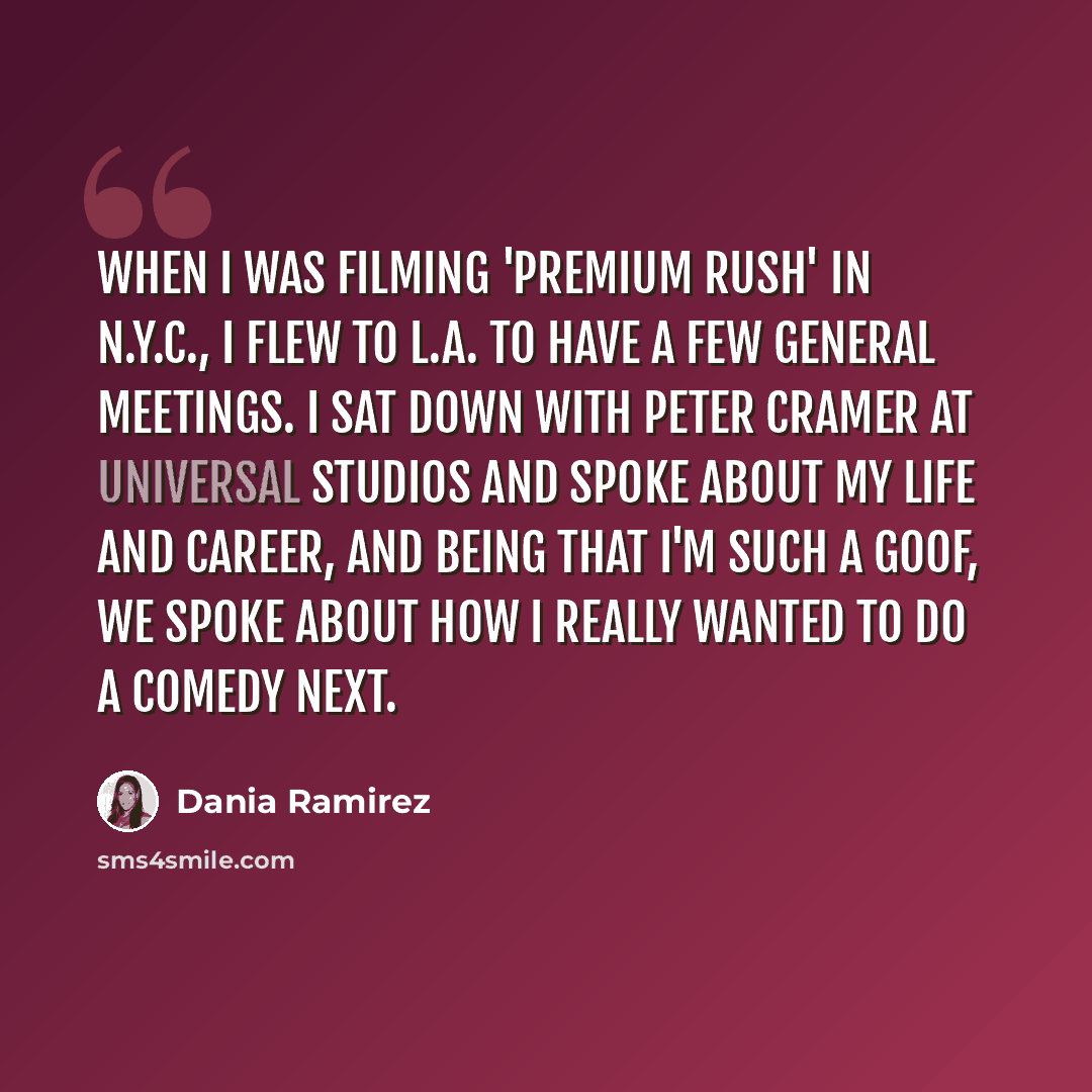 “When I was filming 'Premium Rush' in N.Y.C., I flew to L.A. to have a few general meetings. I sat down with Peter Cramer at Universal Studios and spoke about my life and career, and being that I'm such a goof, we spoke about how I really wanted to do a comedy next.” quote by Dania Ramirez