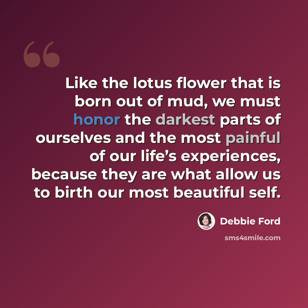 “Like the lotus flower that is born out of mud, we must honor the darkest parts of ourselves and the most painful of our life’s experiences, because they are what allow us to birth our most beautiful self.” quote by Debbie Ford
