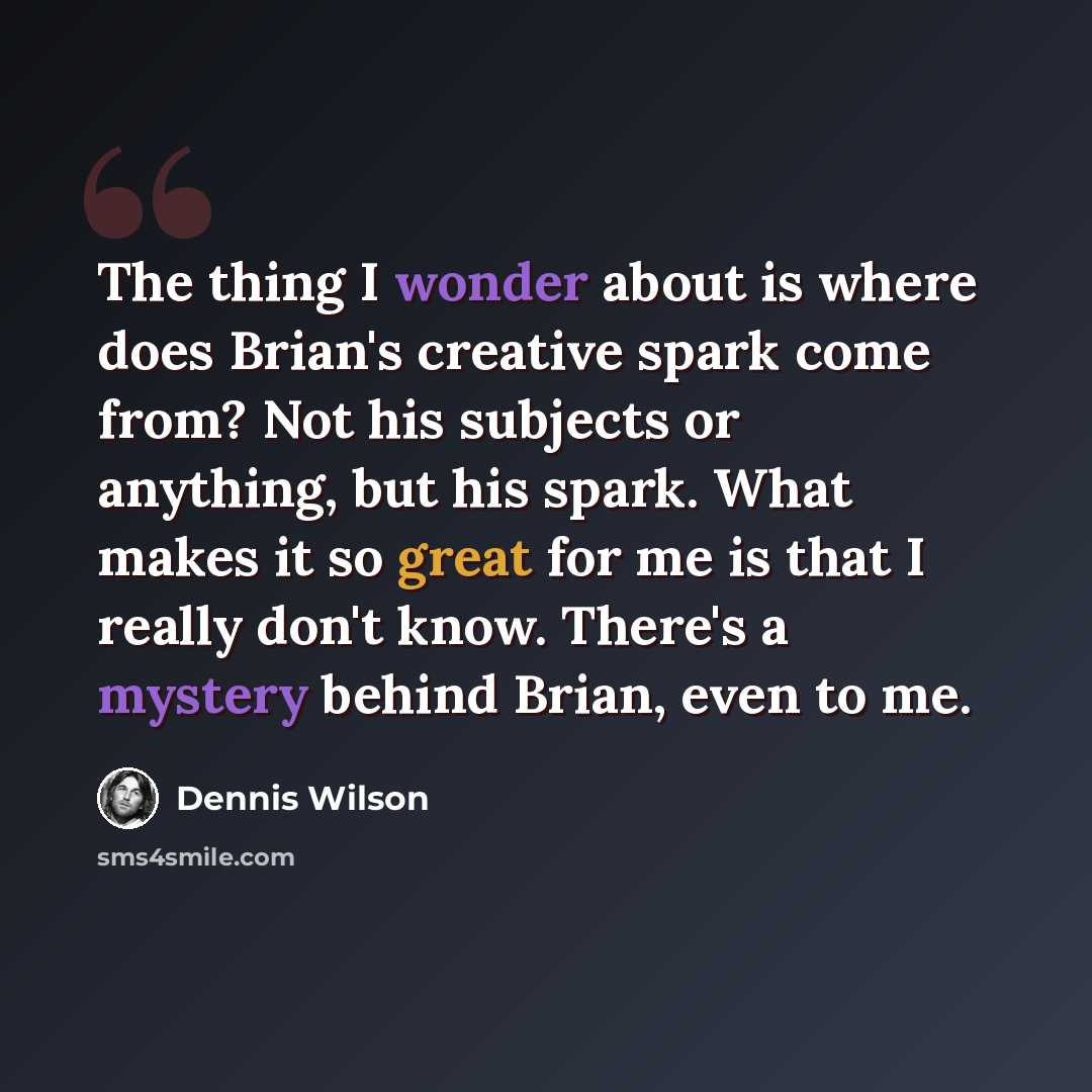 “The thing I wonder about is where does Brian's creative spark come from? Not his subjects or anything, but his spark. What makes it so great for me is that I really don't know. There's a mystery behind Brian, even to me.” quote by Dennis Wilson
