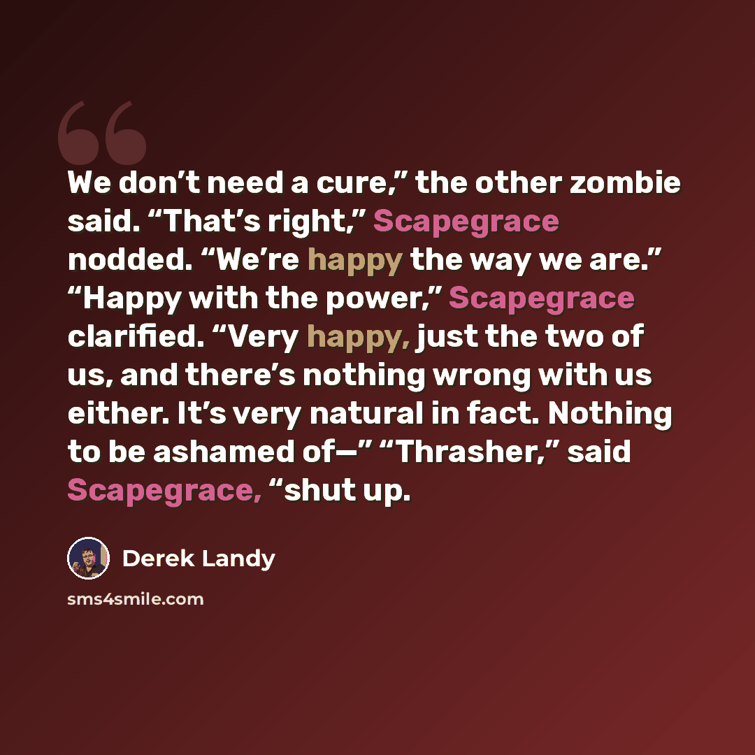 “We don’t need a cure,” the other zombie said. “That’s right,” Scapegrace nodded. “We’re happy the way we are.” “Happy with the power,” Scapegrace clarified. “Very happy, just the two of us, and there’s nothing wrong with us either. It’s very natural in fact. Nothing to be ashamed of—” “Thrasher,”…” quote by Derek Landy