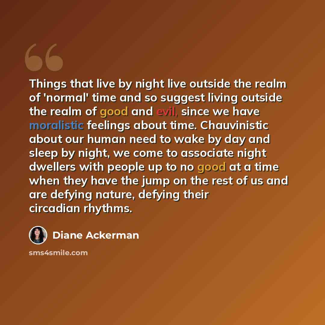 “Things that live by night live outside the realm of 'normal' time and so suggest living outside the realm of good and evil, since we have moralistic feelings about time. Chauvinistic about our human need to wake by day and sleep by night, we come to associate night dwellers with people up to no…” quote by Diane Ackerman