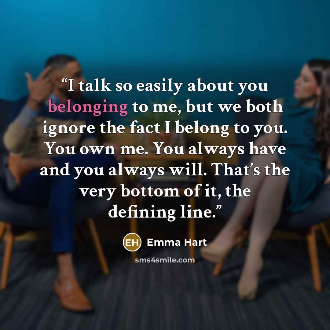 “I talk so easily about you belonging to me, but we both ignore the fact I belong to you. You own me. You always have and you always will. That’s the very bottom of it, the defining line.” quote by Emma Hart