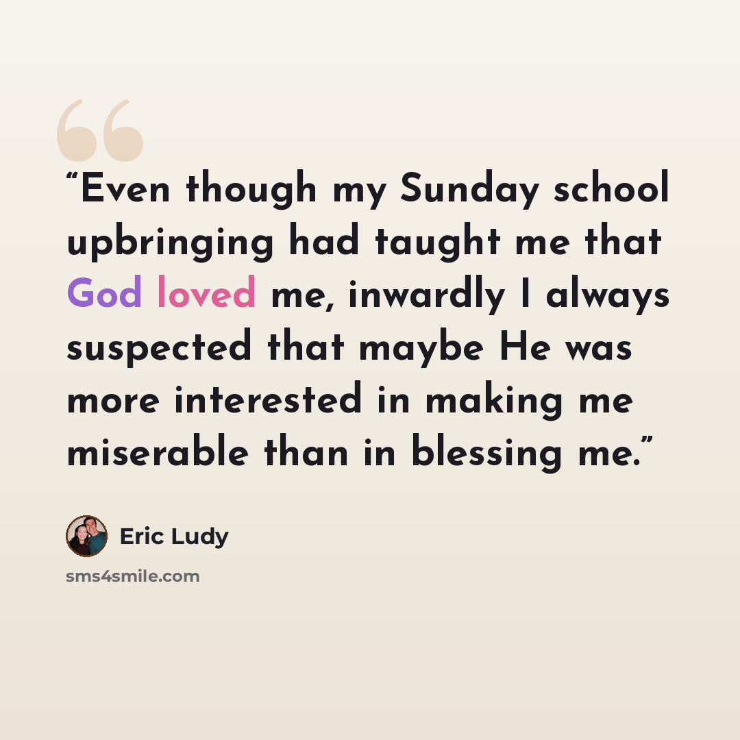 “Even though my Sunday school upbringing had taught me that God loved me, inwardly I always suspected that maybe He was more interested in making me miserable than in blessing me.” quote by Eric Ludy