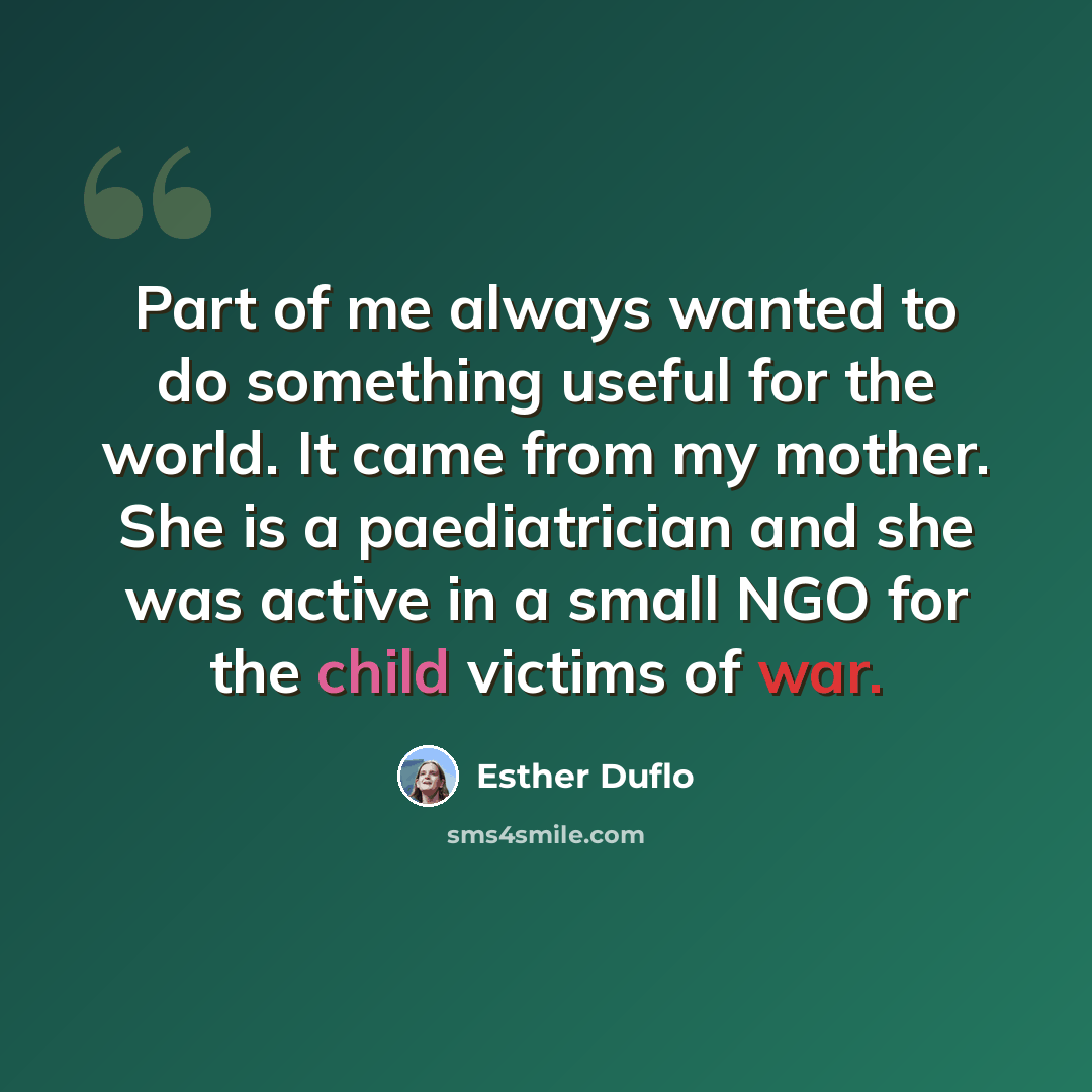 “Part of me always wanted to do something useful for the world. It came from my mother. She is a paediatrician and she was active in a small NGO for the child victims of war.” quote by Esther Duflo