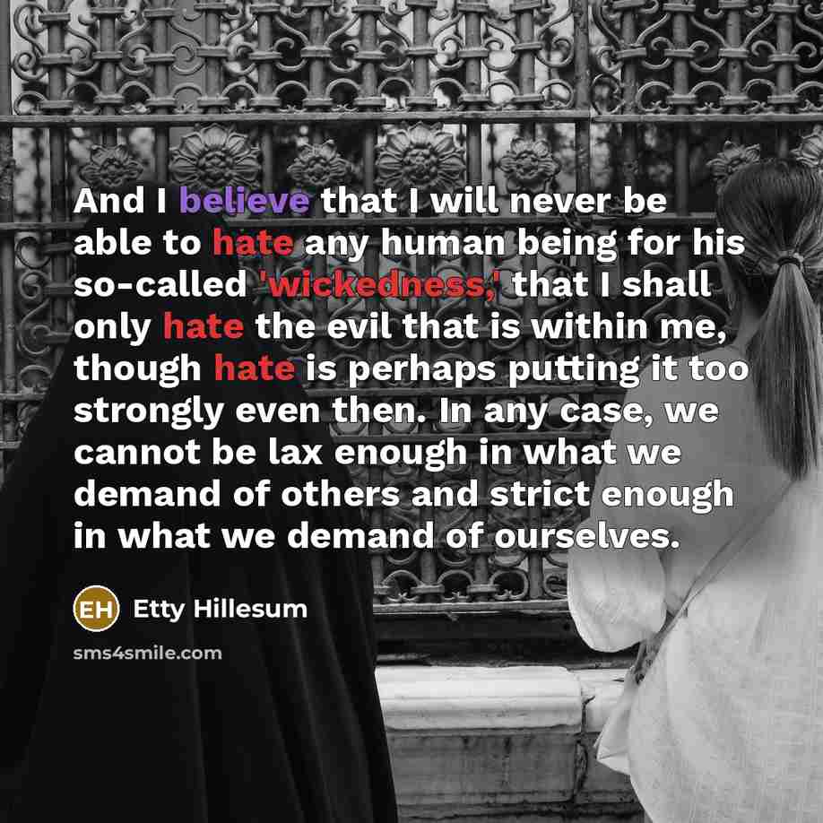 “And I believe that I will never be able to hate any human being for his so-called 'wickedness,' that I shall only hate the evil that is within me, though hate is perhaps putting it too strongly even then. In any case, we cannot be lax enough in what we demand of others and strict enough in what we…” quote by Etty Hillesum