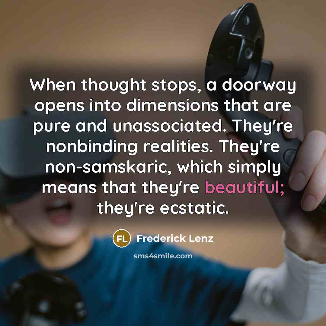“When thought stops, a doorway opens into dimensions that are pure and unassociated. They're nonbinding realities. They're non-samskaric, which simply means that they're beautiful; they're ecstatic.” quote by Frederick Lenz