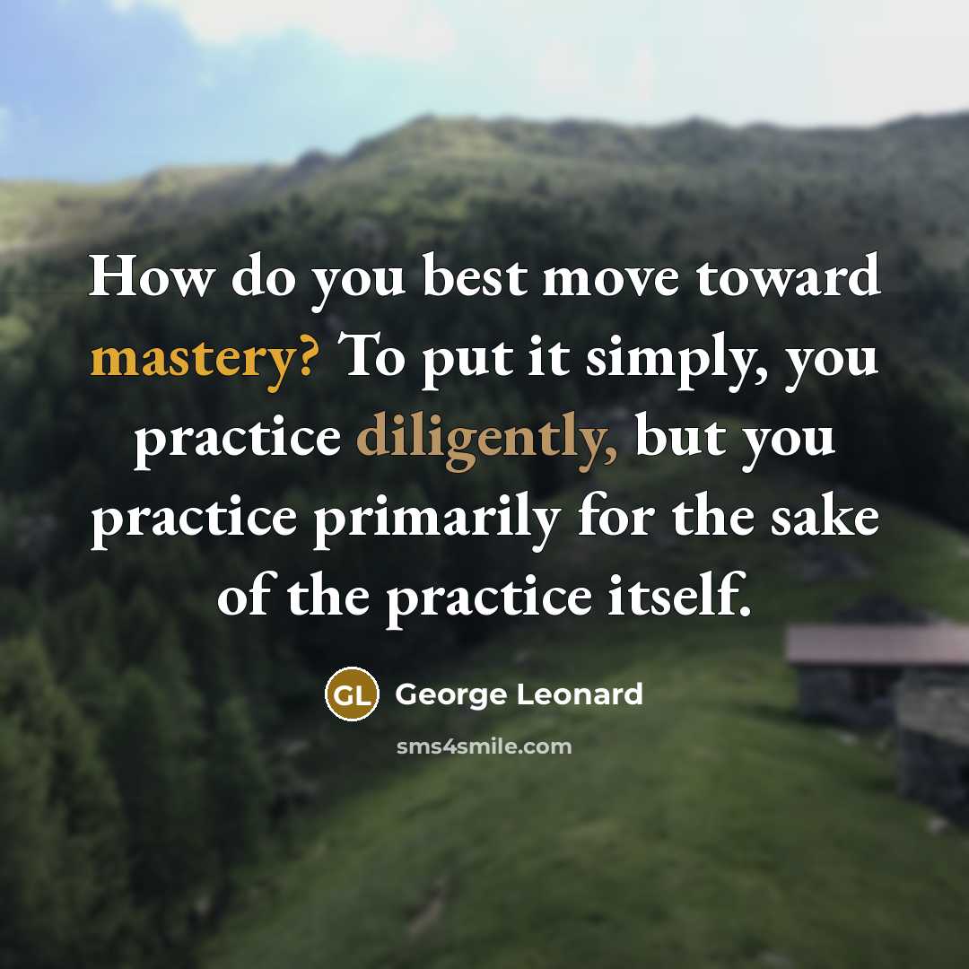 “How do you best move toward mastery? To put it simply, you practice diligently, but you practice primarily for the sake of the practice itself.” quote by George Leonard