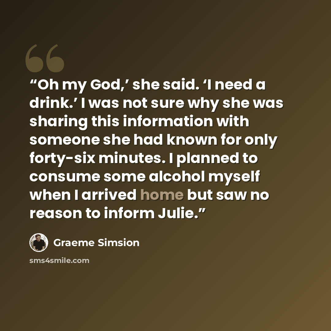 “Oh my God,’ she said. ‘I need a drink.’ I was not sure why she was sharing this information with someone she had known for only forty-six minutes. I planned to consume some alcohol myself when I arrived home but saw no reason to inform Julie.” quote by Graeme Simsion
