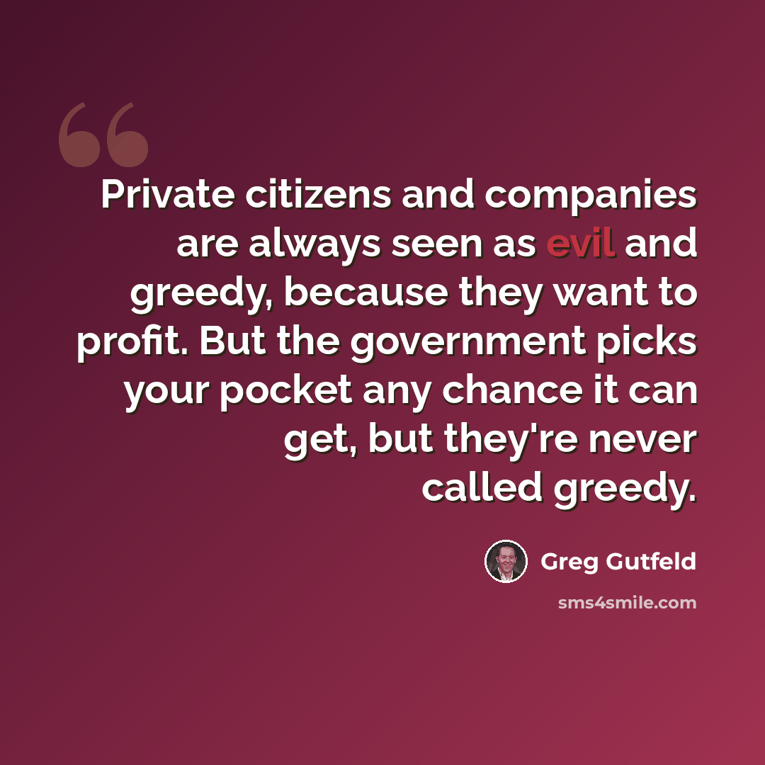 “Private citizens and companies are always seen as evil and greedy, because they want to profit. But the government picks your pocket any chance it can get, but they're never called greedy.” quote by Greg Gutfeld