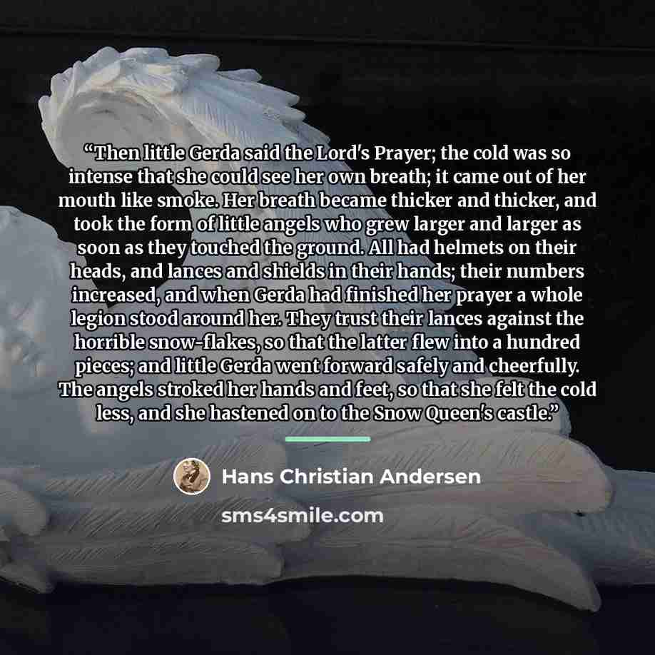 “Then little Gerda said the Lord's Prayer; the cold was so intense that she could see her own breath; it came out of her mouth like smoke. Her breath became thicker and thicker, and took the form of little angels who grew larger and larger as soon as they touched the ground. All had helmets on…” quote by Hans Christian Andersen
