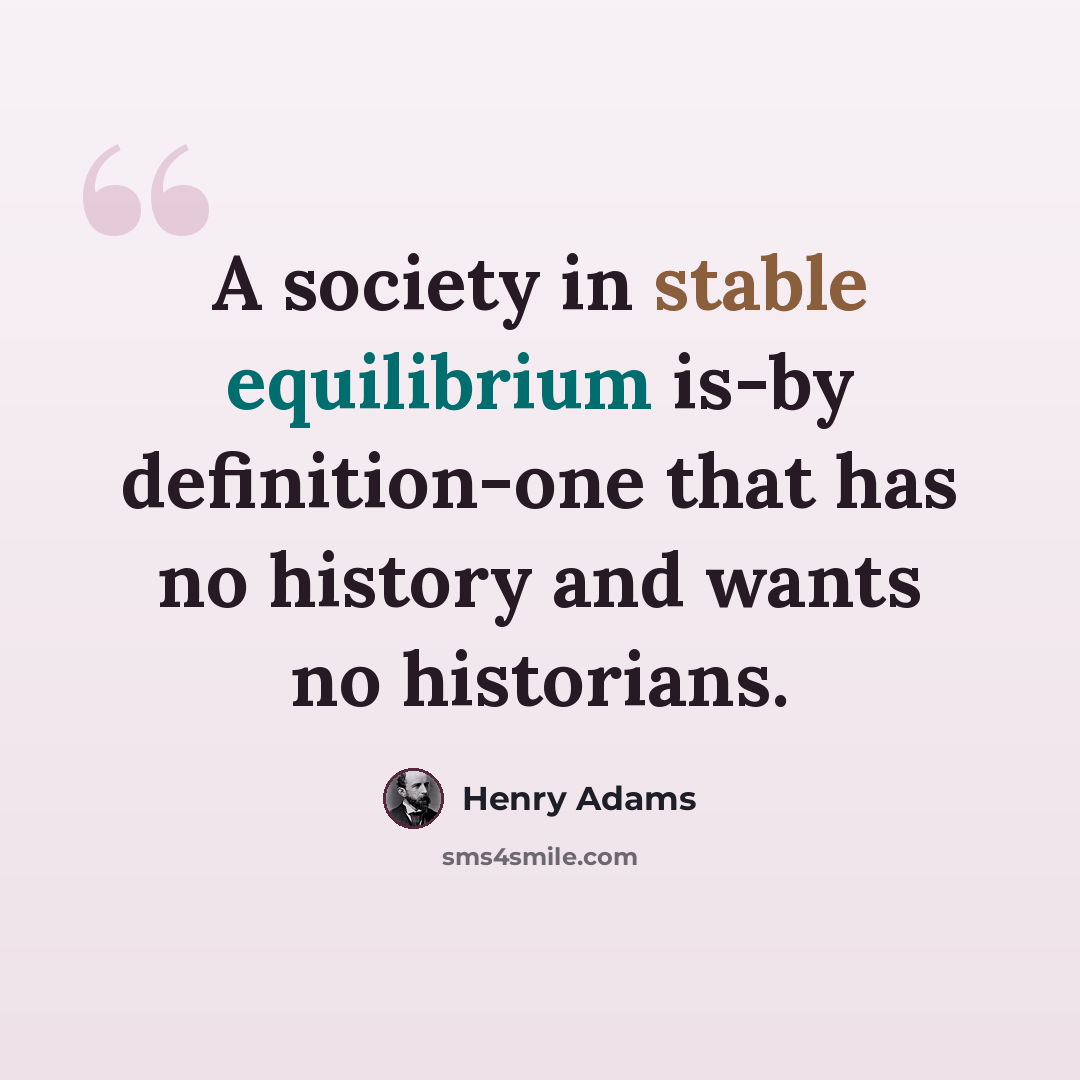 “A society in stable equilibrium is-by definition-one that has no history and wants no historians.” quote by Henry Adams