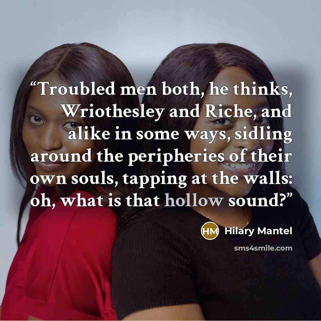“Troubled men both, he thinks, Wriothesley and Riche, and alike in some ways, sidling around the peripheries of their own souls, tapping at the walls: oh, what is that hollow sound?” quote by Hilary Mantel