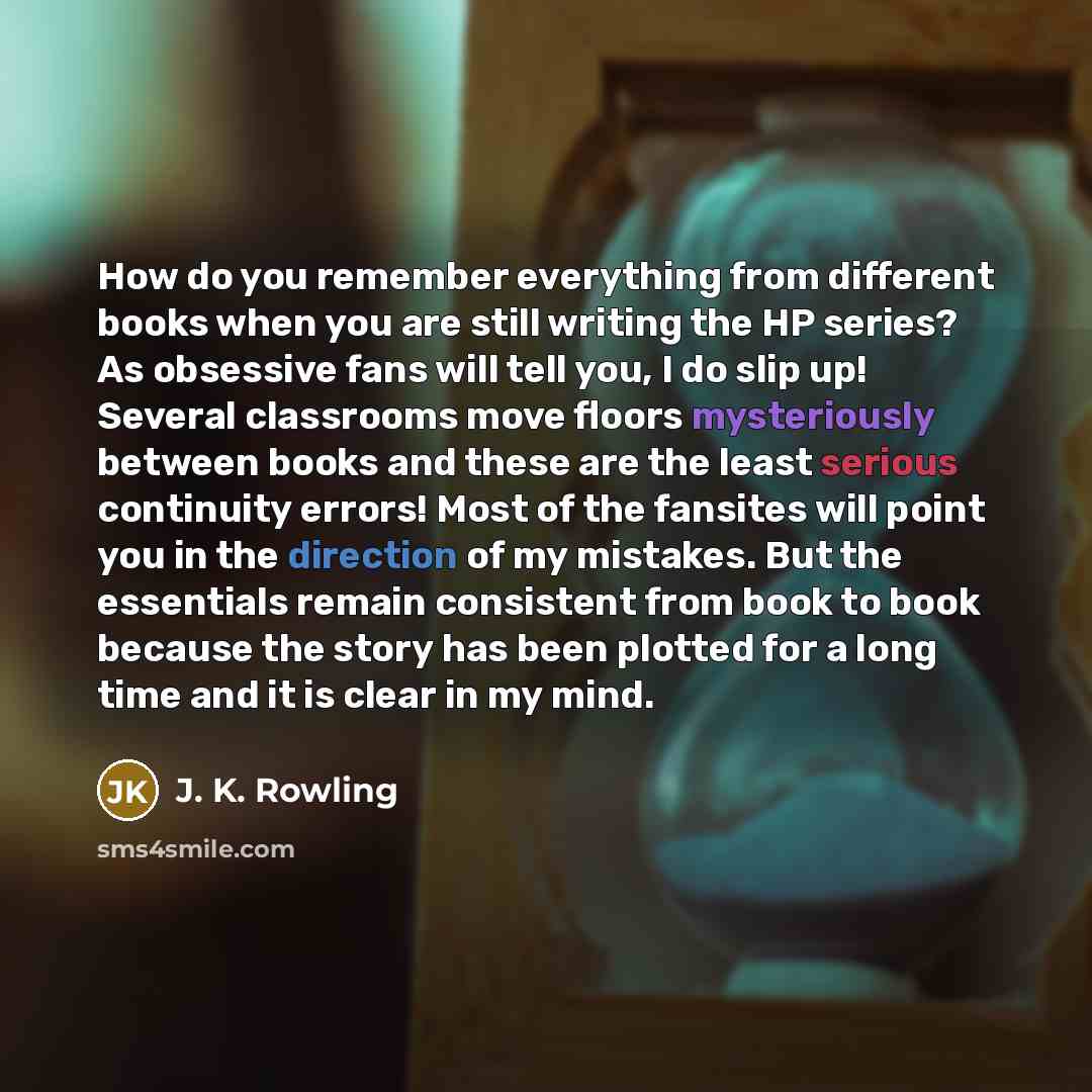 “How do you remember everything from different books when you are still writing the HP series? As obsessive fans will tell you, I do slip up! Several classrooms move floors mysteriously between books and these are the least serious continuity errors! Most of the fansites will point you in the…” quote by J. K. Rowling