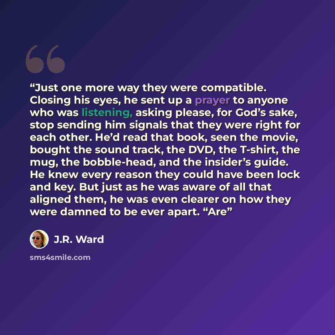 “Just one more way they were compatible. Closing his eyes, he sent up a prayer to anyone who was listening, asking please, for God’s sake, stop sending him signals that they were right for each other. He’d read that book, seen the movie, bought the sound track, the DVD, the T-shirt, the mug, the…” quote by J.R. Ward