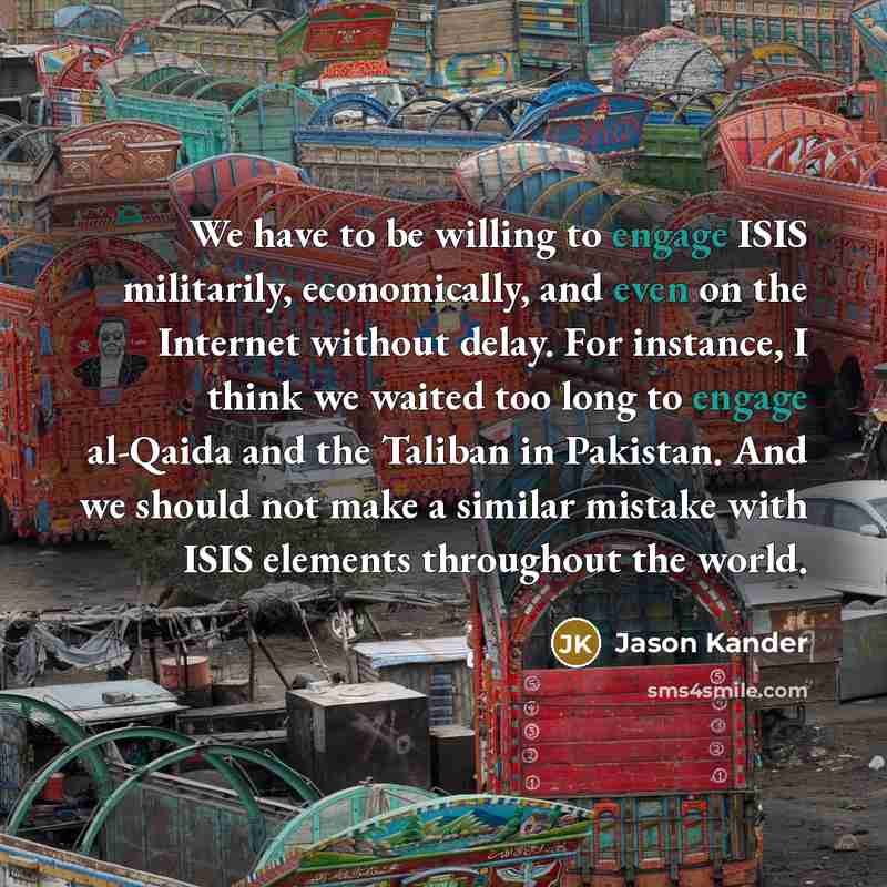 “We have to be willing to engage ISIS militarily, economically, and even on the Internet without delay. For instance, I think we waited too long to engage al-Qaida and the Taliban in Pakistan. And we should not make a similar mistake with ISIS elements throughout the world.” quote by Jason Kander