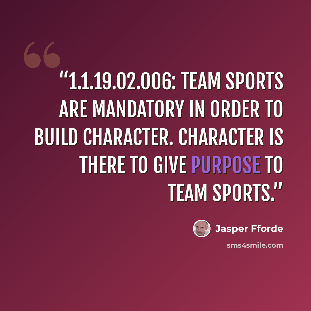 “1.1.19.02.006: Team sports are mandatory in order to build character. Character is there to give purpose to team sports.” quote by Jasper Fforde