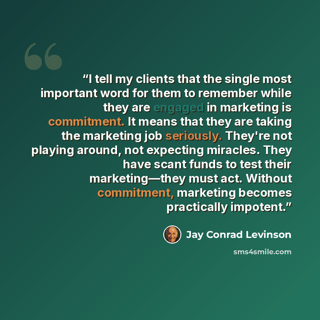 “I tell my clients that the single most important word for them to remember while they are engaged in marketing is commitment. It means that they are taking the marketing job seriously. They're not playing around, not expecting miracles. They have scant funds to test their marketing—they must act…” quote by Jay Conrad Levinson