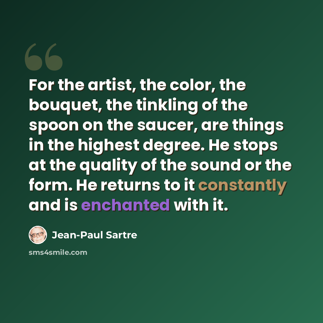 “For the artist, the color, the bouquet, the tinkling of the spoon on the saucer, are things in the highest degree. He stops at the quality of the sound or the form. He returns to it constantly and is enchanted with it.” quote by Jean-Paul Sartre