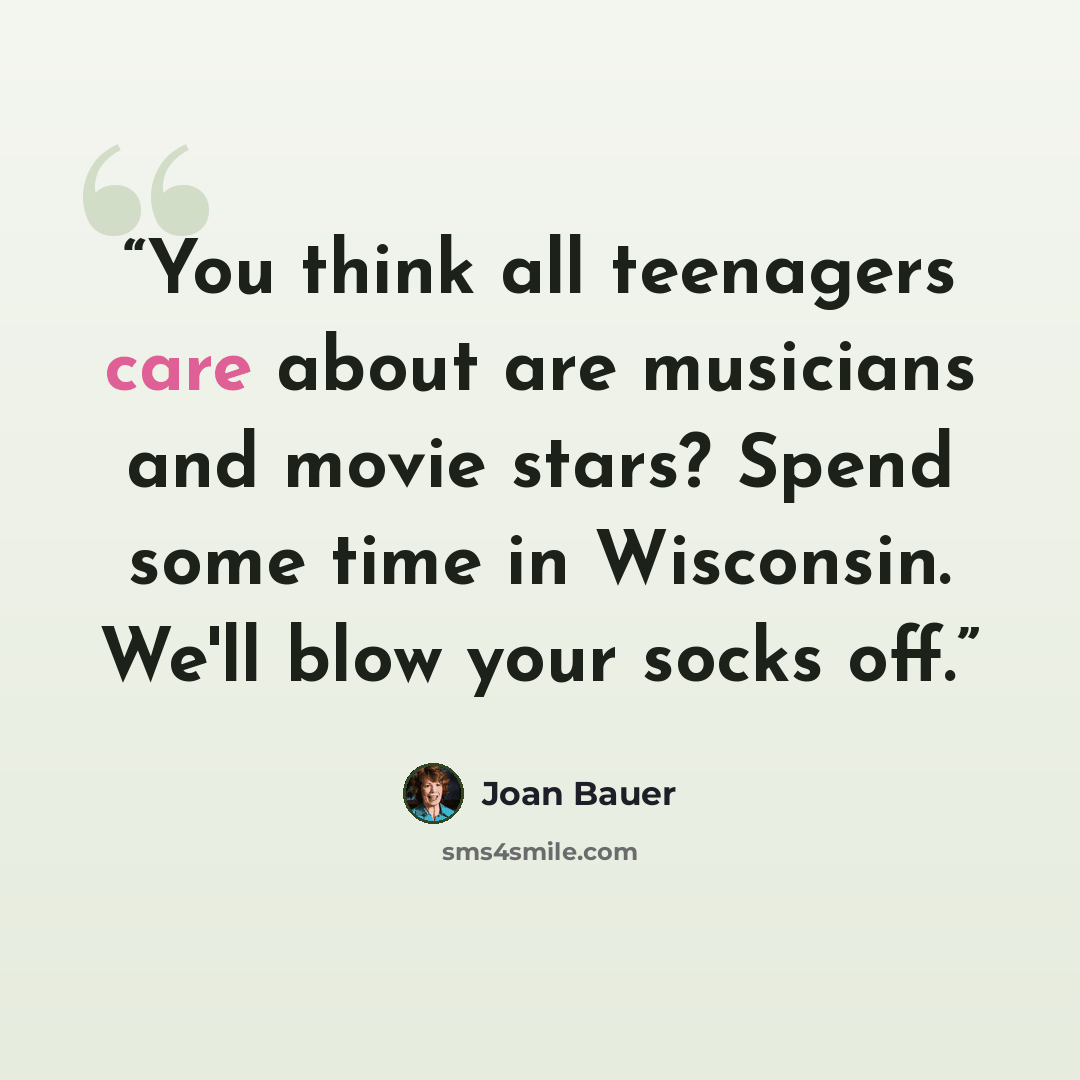 “You think all teenagers care about are musicians and movie stars? Spend some time in Wisconsin. We'll blow your socks off.” quote by Joan Bauer