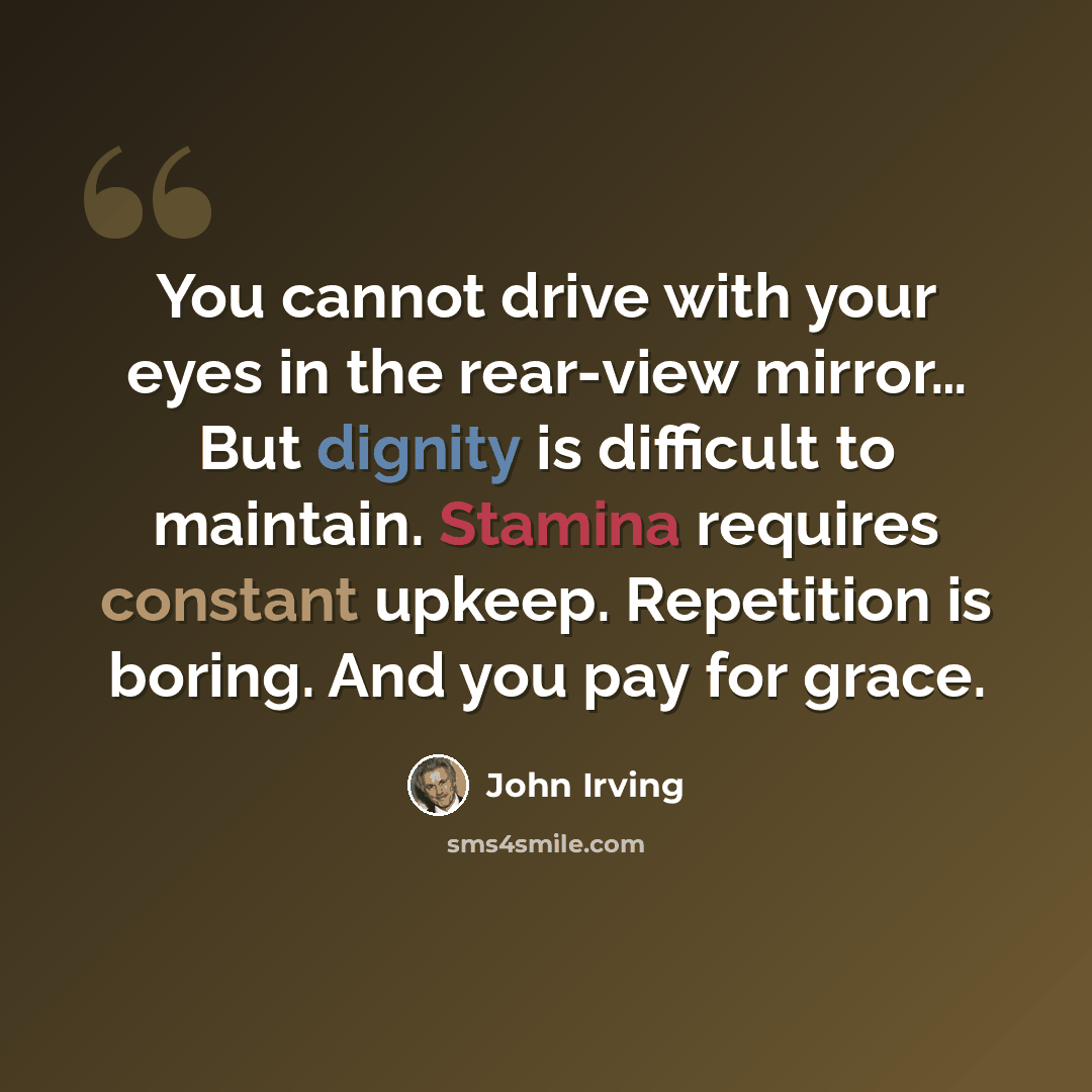 “You cannot drive with your eyes in the rear-view mirror… But dignity is difficult to maintain. Stamina requires constant upkeep. Repetition is boring. And you pay for grace.” quote by John Irving