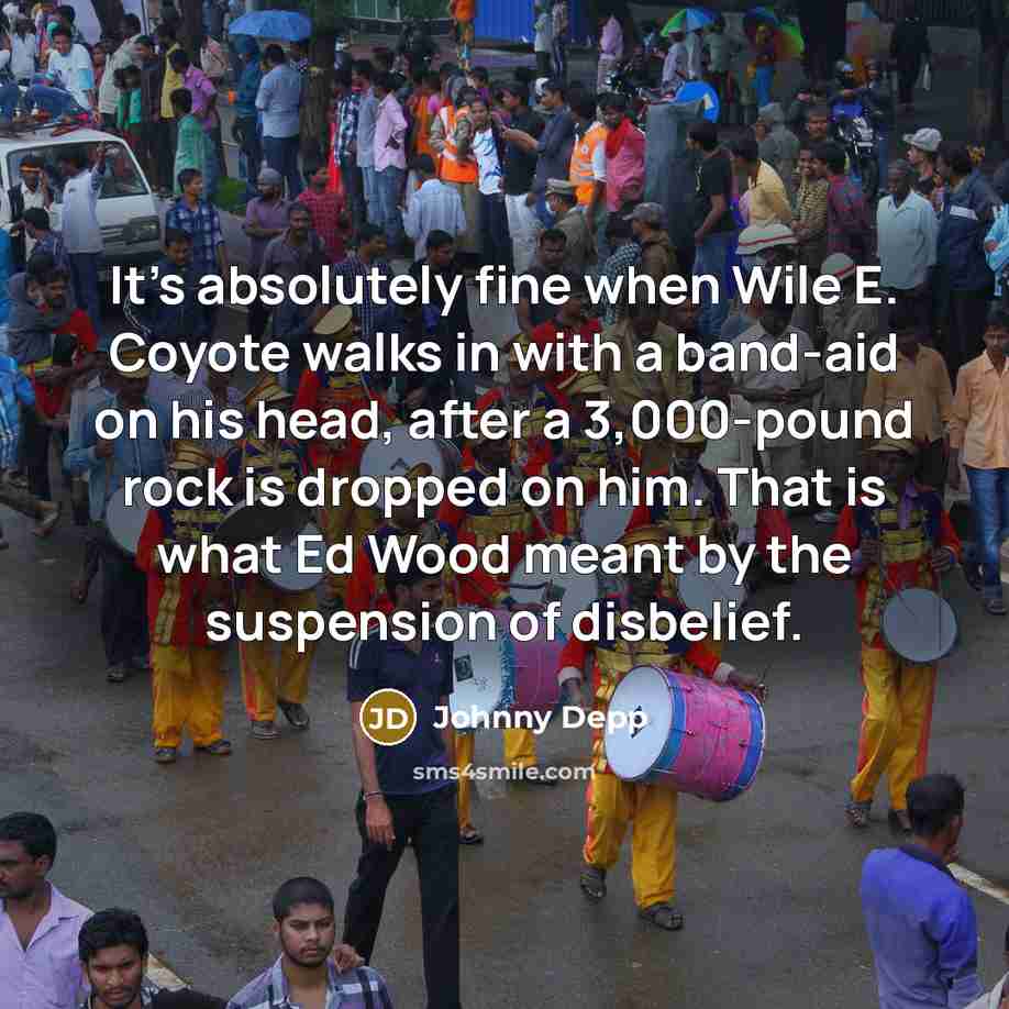 “It's absolutely fine when Wile E. Coyote walks in with a band-aid on his head, after a 3,000-pound rock is dropped on him. That is what Ed Wood meant by the suspension of disbelief.” quote by Johnny Depp