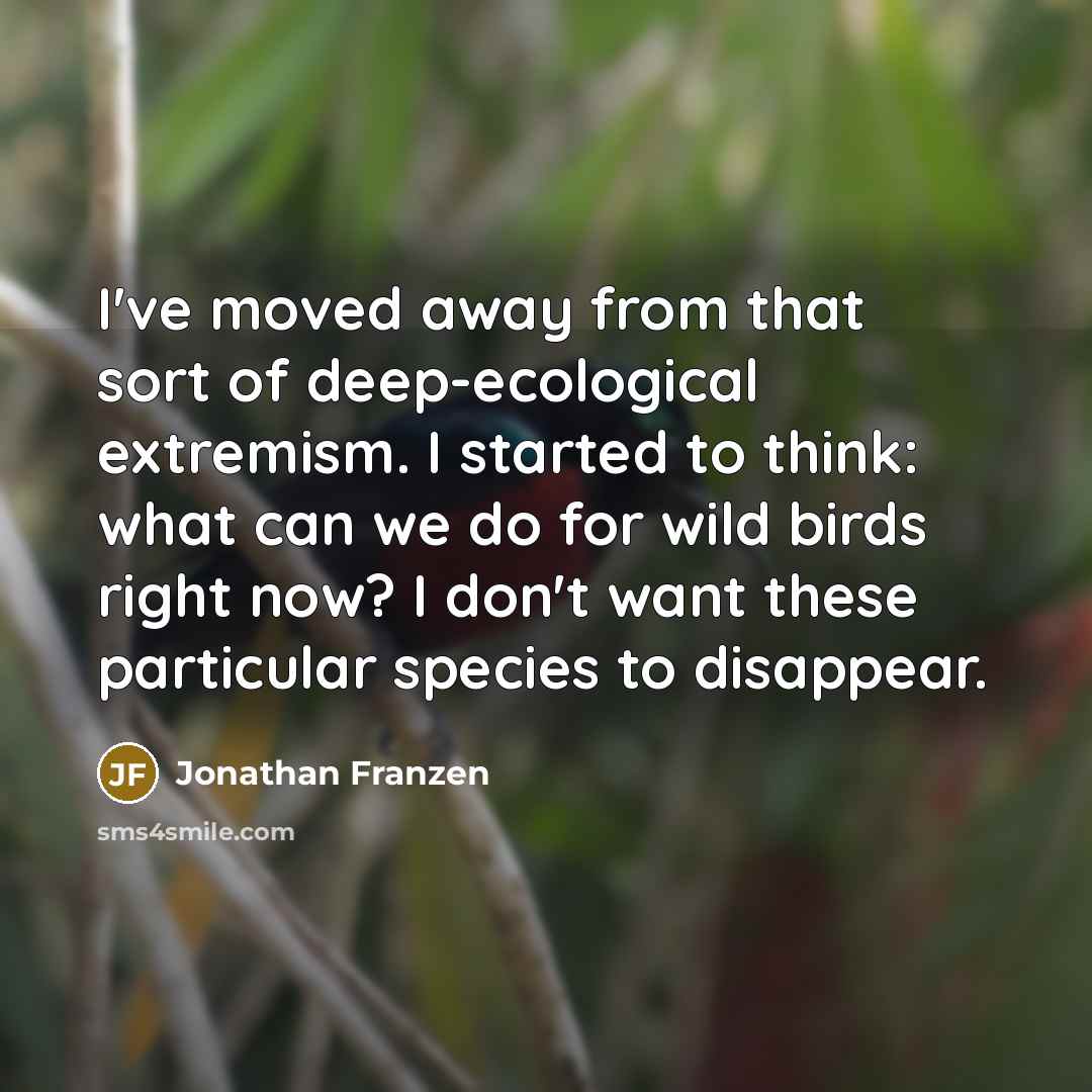 “I've moved away from that sort of deep-ecological extremism. I started to think: what can we do for wild birds right now? I don't want these particular species to disappear.” quote by Jonathan Franzen