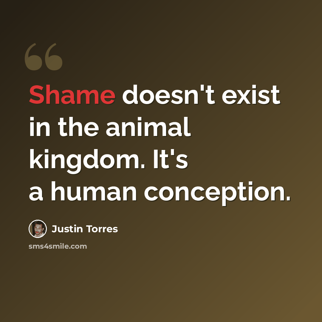 “Shame doesn't exist in the animal kingdom. It's a human conception.” quote by Justin Torres