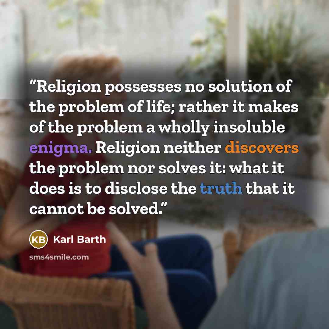 “Religion possesses no solution of the problem of life; rather it makes of the problem a wholly insoluble enigma. Religion neither discovers the problem nor solves it: what it does is to disclose the truth that it cannot be solved.” quote by Karl Barth