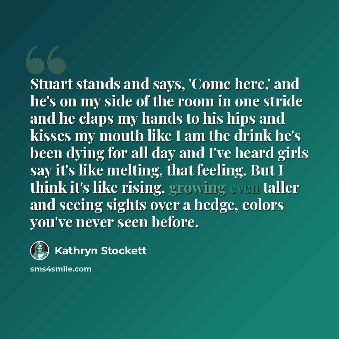 “Stuart stands and says, 'Come here,' and he's on my side of the room in one stride and he claps my hands to his hips and kisses my mouth like I am the drink he's been dying for all day and I've heard girls say it's like melting, that feeling. But I think it's like rising, growing even taller and…” quote by Kathryn Stockett