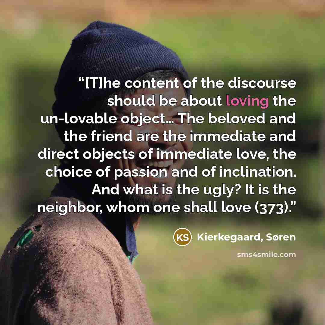 “[T]he content of the discourse should be about loving the un-lovable object… The beloved and the friend are the immediate and direct objects of immediate love, the choice of passion and of inclination. And what is the ugly? It is the neighbor, whom one shall love (373).” quote by Kierkegaard, Søren
