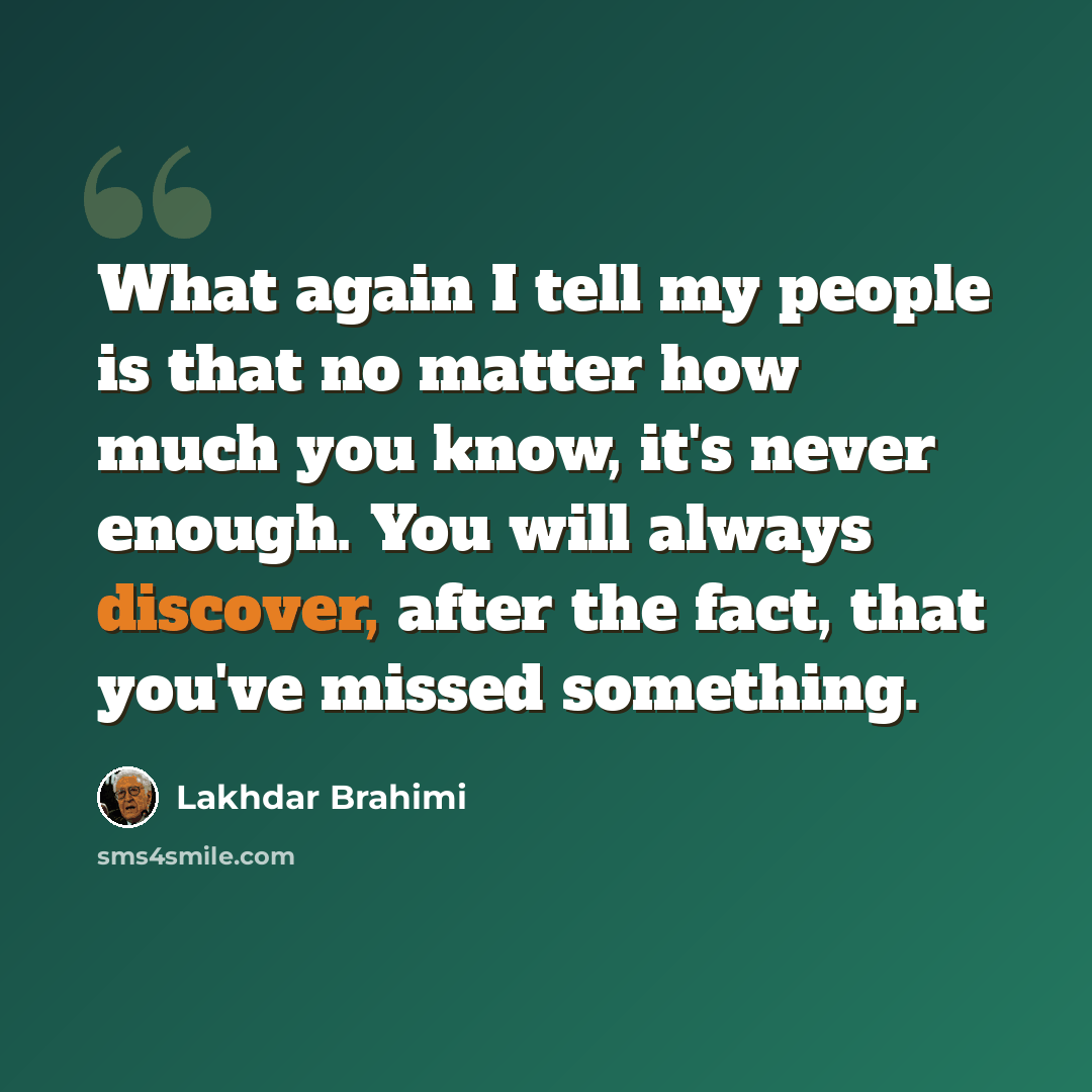 “What again I tell my people is that no matter how much you know, it's never enough. You will always discover, after the fact, that you've missed something.” quote by Lakhdar Brahimi