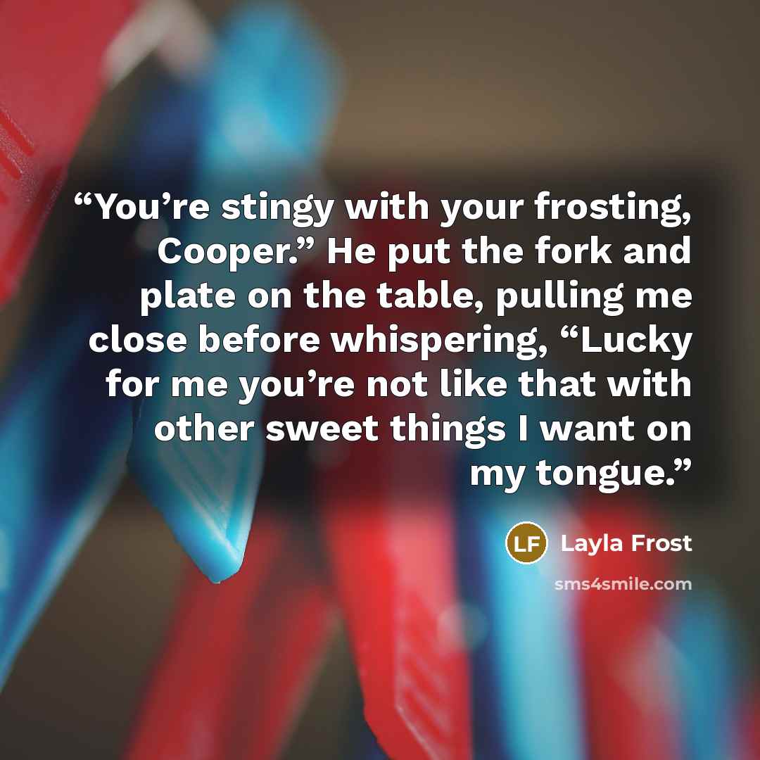 “You’re stingy with your frosting, Cooper.” He put the fork and plate on the table, pulling me close before whispering, “Lucky for me you’re not like that with other sweet things I want on my tongue.” quote by Layla Frost