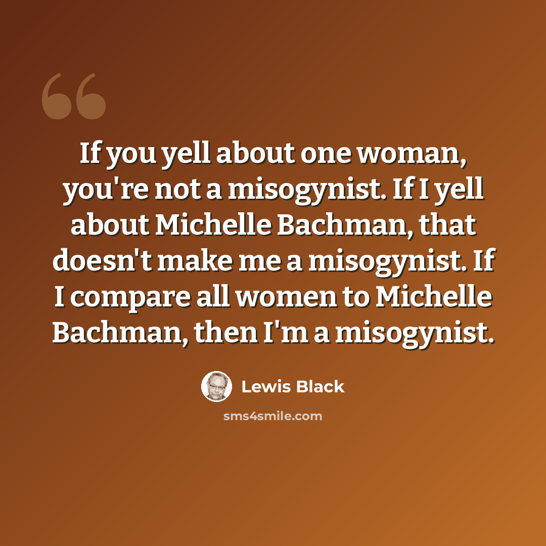 “If you yell about one woman, you're not a misogynist. If I yell about Michelle Bachman, that doesn't make me a misogynist. If I compare all women to Michelle Bachman, then I'm a misogynist.” quote by Lewis Black