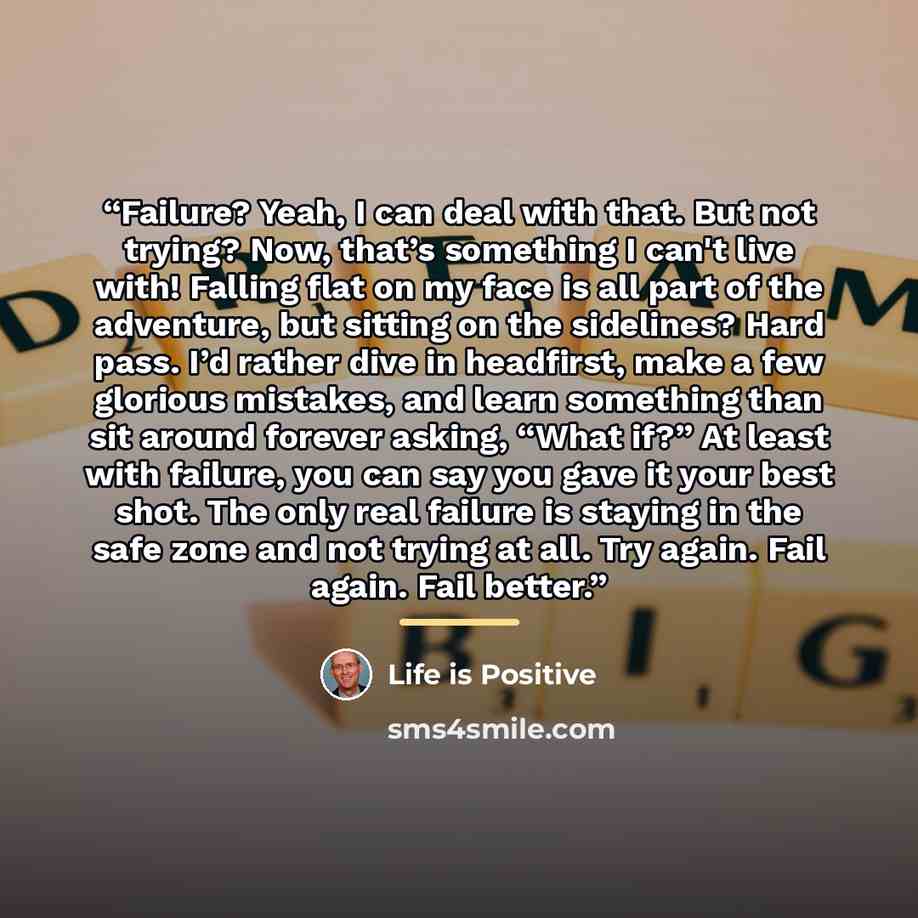 “Failure? Yeah, I can deal with that. But not trying? Now, that’s something I can't live with! Falling flat on my face is all part of the adventure, but sitting on the sidelines? Hard pass. I’d rather dive in headfirst, make a few glorious mistakes, and learn something than sit around forever…” quote by Life is Positive