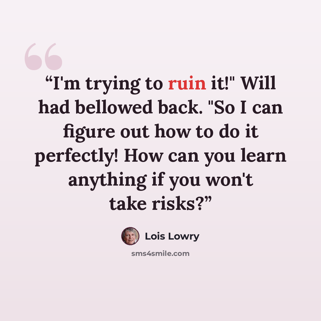 “I'm trying to ruin it!" Will had bellowed back. "So I can figure out how to do it perfectly! How can you learn anything if you won't take risks?” quote by Lois Lowry